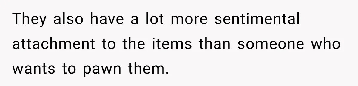 They also have a lot more sentimental attachment to the items than someone who wants to pawn them.