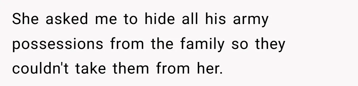 She asked me to hide all his army possessions from the family so they couldn't take them from her.