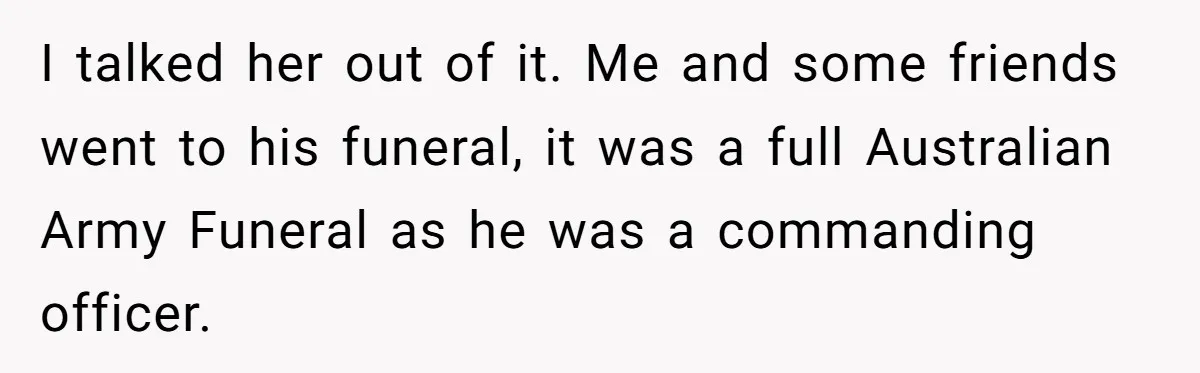 I talked her out of it. Me and some friends went to his funeral, it was a full Australian Army Funeral as he was a commanding officer.