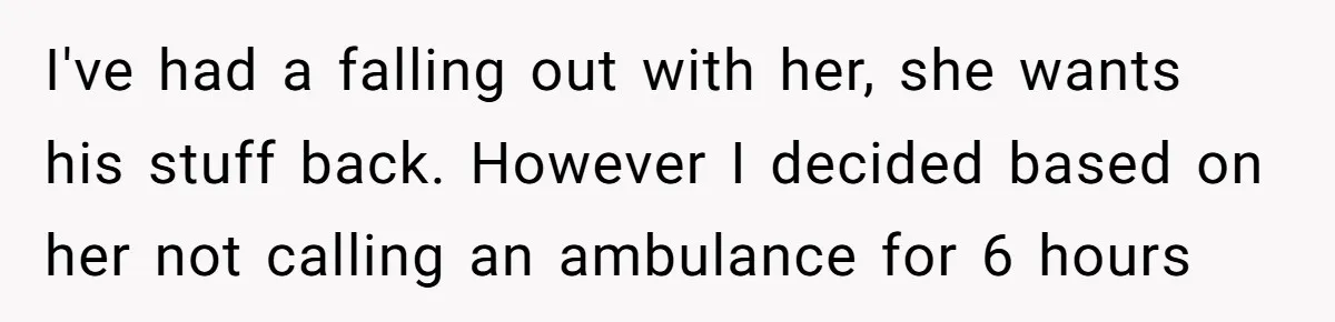 I've had a falling out with her, she wants his stuff back. However I decided based on her not calling an ambulance for 6 hours