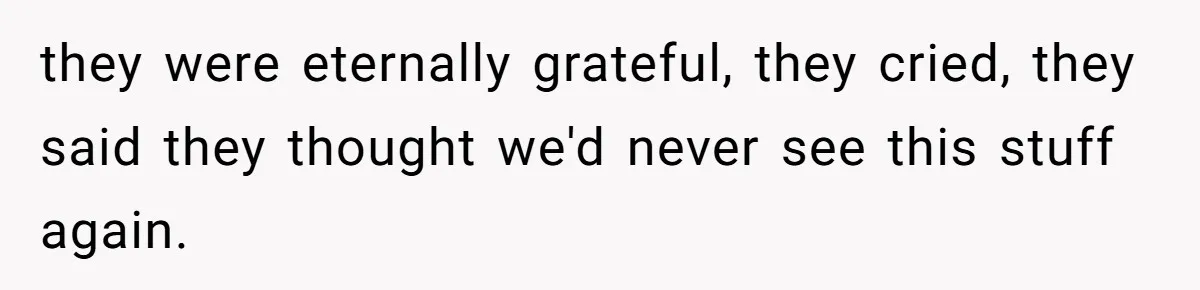 they were eternally grateful, they cried, they said they thought we'd never see this stuff again.