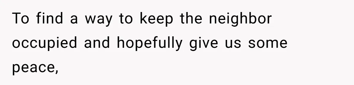 Annoying Neighbor Harassed Him Over Property Lines, So He Keeps His Neighbor Too Busy To Harass Him To find a way to keep the neighbor occupied and hopefully give us some peace,
