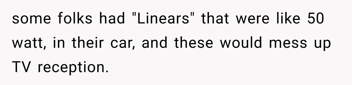 Annoying Neighbor Harassed Him Over Property Lines, So He Keeps His Neighbor Too Busy To Harass Him some folks had "Linears" that were like 50 watt, in their car, and these would mess up TV reception.