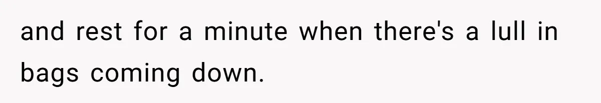 and rest for a minute when there's a lull in bags coming down.