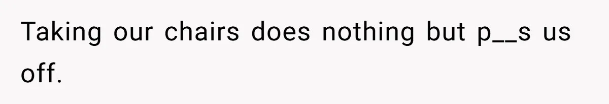 Taking our chairs does nothing but p__s us off.