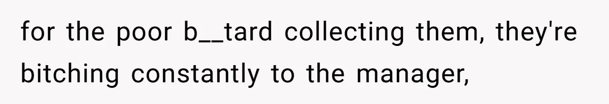 for the poor b__tard collecting them, they're bitching constantly to the manager,