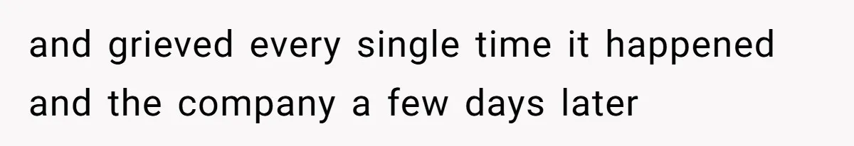 and grieved every single time it happened and the company a few days later