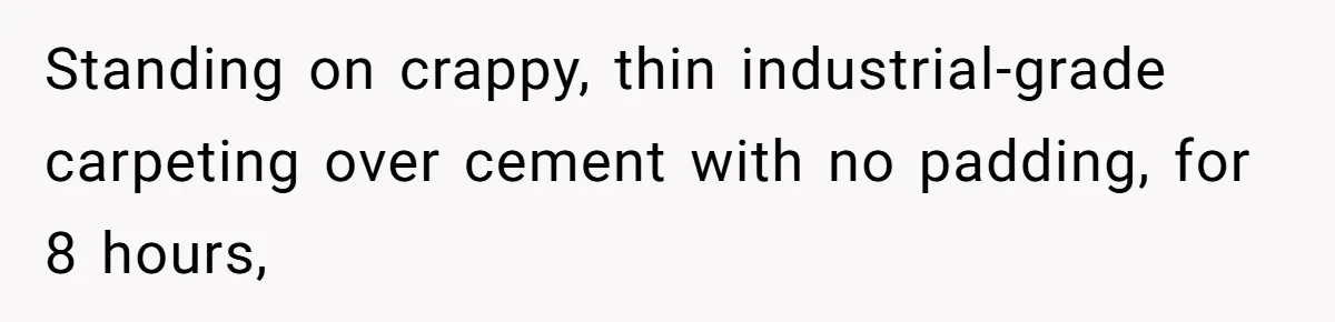Standing on crappy, thin industrial-grade carpeting over cement with no padding, for 8 hours,