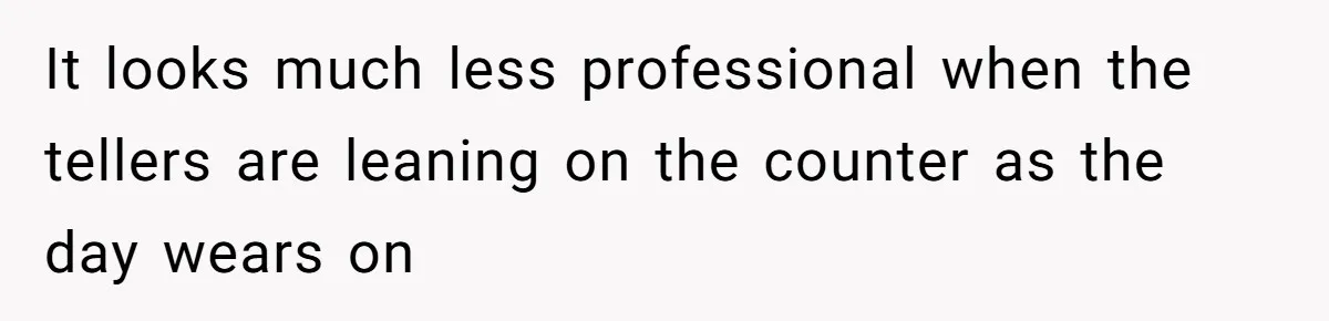 It looks much less professional when the tellers are leaning on the counter as the day wears on