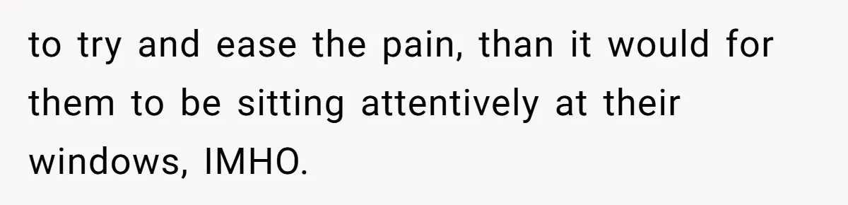 to try and ease the pain, than it would for them to be sitting attentively at their windows, IMHO.
