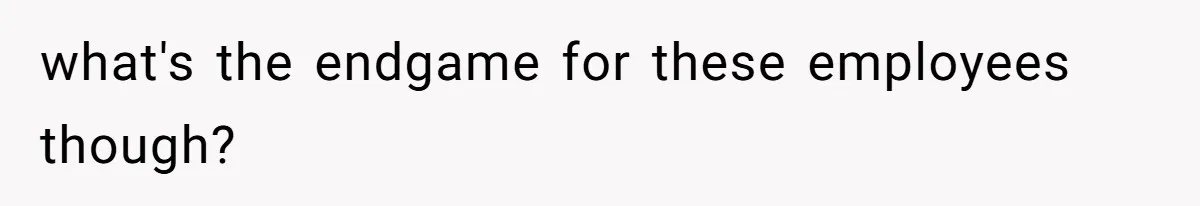 what's the endgame for these employees though?