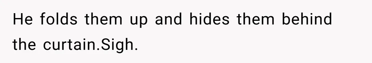 He folds them up and hides them behind the curtain.Sigh.