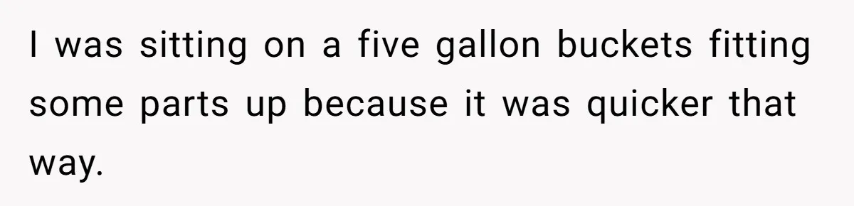 I was sitting on a five gallon buckets fitting some parts up because it was quicker that way.