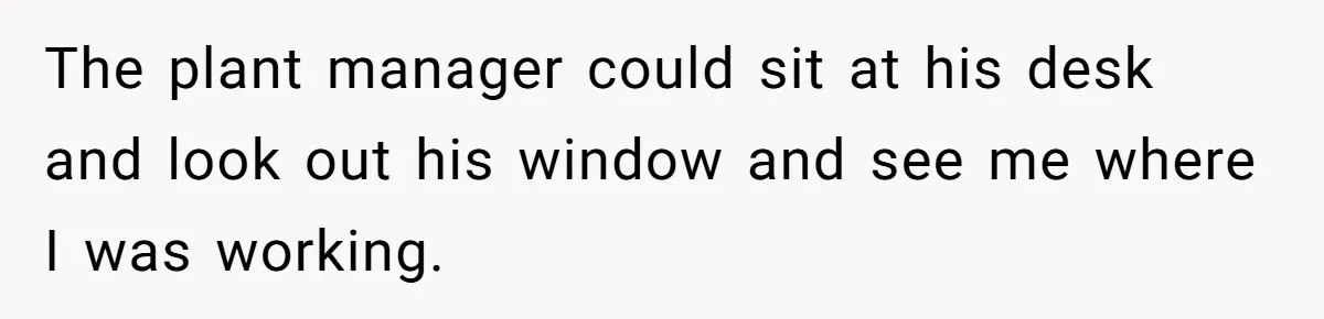 The plant manager could sit at his desk and look out his window and see me where I was working.