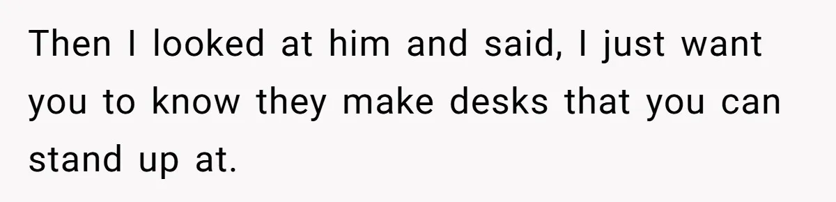 Then I looked at him and said, I just want you to know they make desks that you can stand up at.