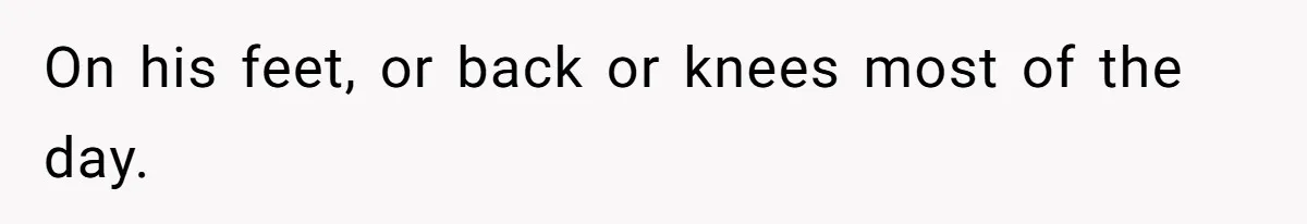 On his feet, or back or knees most of the day.