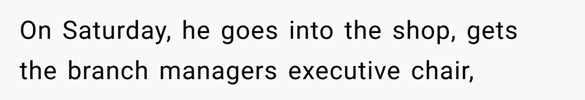 On Saturday, he goes into the shop, gets the branch managers executive chair,