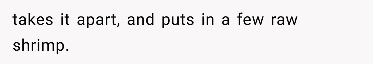 takes it apart, and puts in a few raw shrimp.