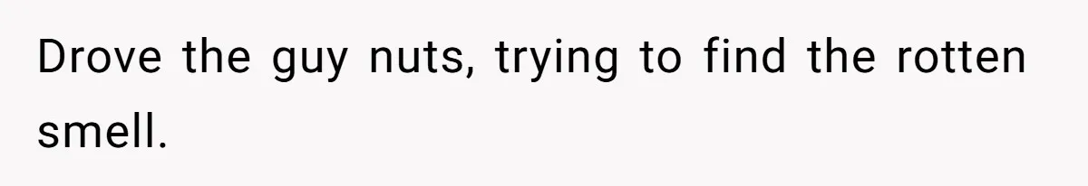 Drove the guy nuts, trying to find the rotten smell.