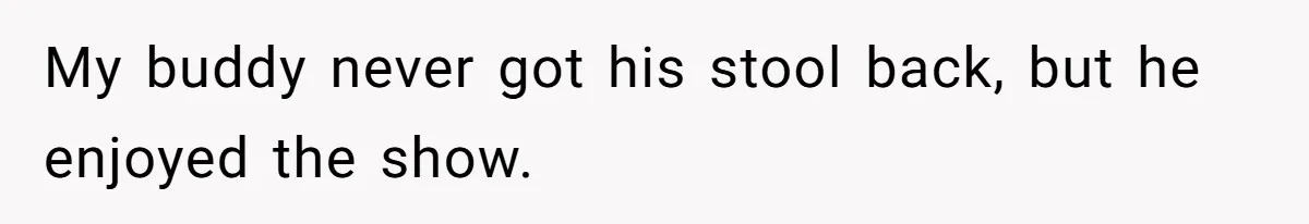 My buddy never got his stool back, but he enjoyed the show.