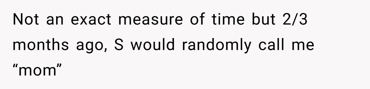 Not an exact measure of time but 2/3 months ago, S would randomly call me “mom”
