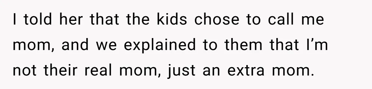 I told her that the kids chose to call me mom, and we explained to them that I’m not their real mom, just an extra mom.