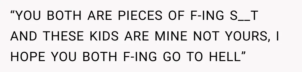 “YOU BOTH ARE PIECES OF F-ING S__T AND THESE KIDS ARE MINE NOT YOURS, I HOPE YOU BOTH F-ING GO TO HELL”