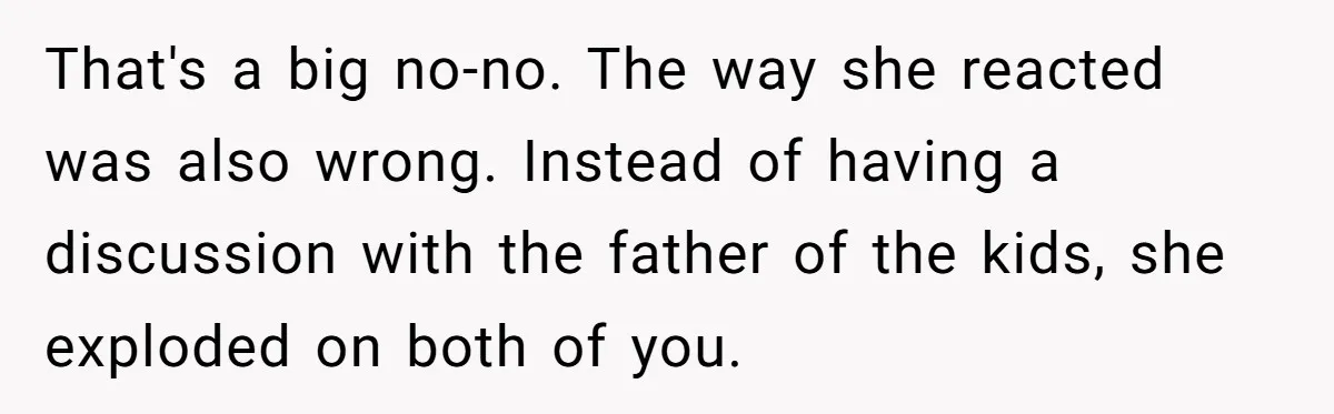 That's a big no-no. The way she reacted was also wrong. Instead of having a discussion with the father of the kids, she exploded on both of you.