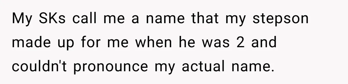 My SKs call me a name that my stepson made up for me when he was 2 and couldn't pronounce my actual name.