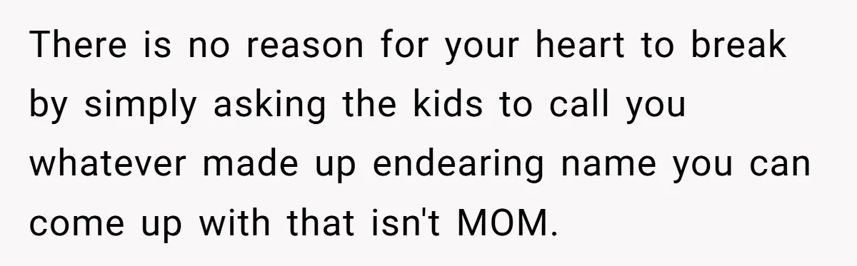 There is no reason for your heart to break by simply asking the kids to call you whatever made up endearing name you can come up with that isn't MOM.