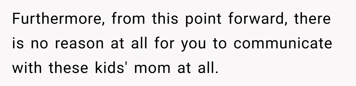 Furthermore, from this point forward, there is no reason at all for you to communicate with these kids' mom at all.