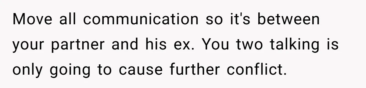 Move all communication so it's between your partner and his ex. You two talking is only going to cause further conflict.