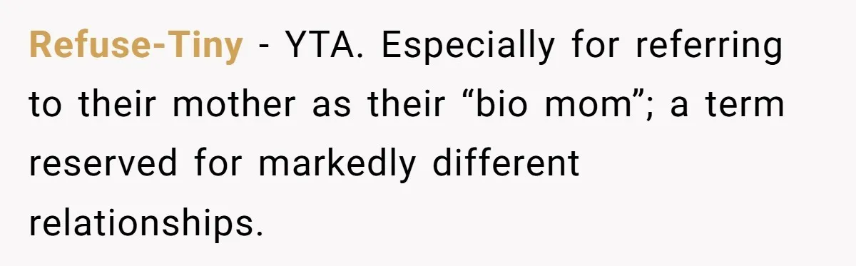 Refuse-Tiny − YTA. Especially for referring to their mother as their “bio mom”; a term reserved for markedly different relationships.