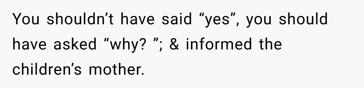 You shouldn’t have said “yes”, you should have asked “why? ”; & informed the children’s mother.