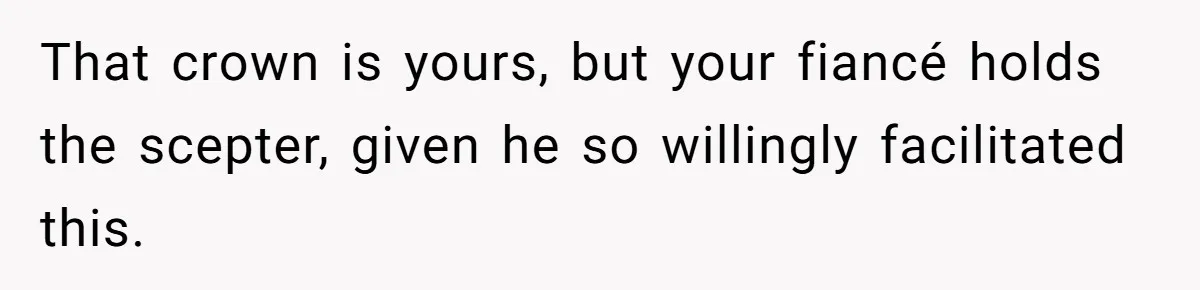 That crown is yours, but your fiancé holds the scepter, given he so willingly facilitated this.
