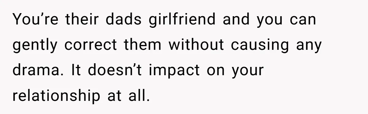 You’re their dads girlfriend and you can gently correct them without causing any drama. It doesn’t impact on your relationship at all.