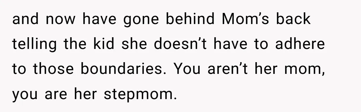 and now have gone behind Mom’s back telling the kid she doesn’t have to adhere to those boundaries. You aren’t her mom, you are her stepmom.
