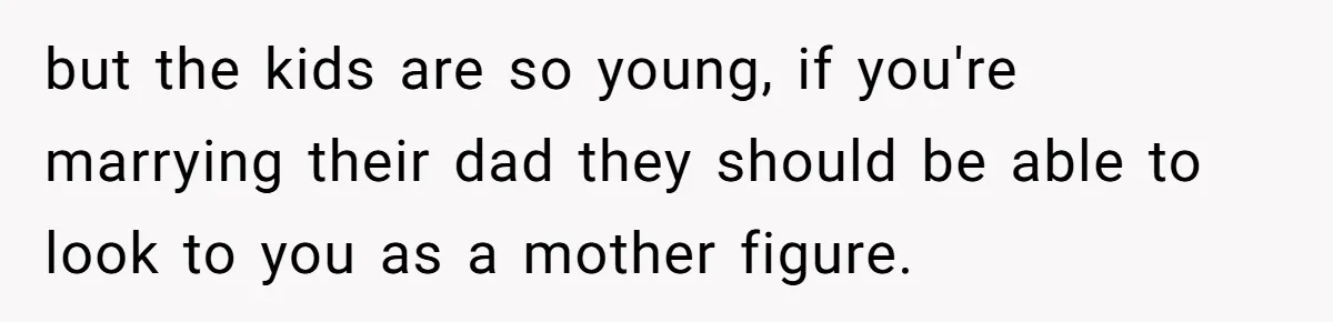 but the kids are so young, if you're marrying their dad they should be able to look to you as a mother figure.