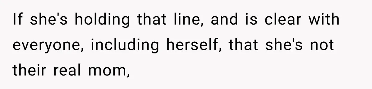 If she's holding that line, and is clear with everyone, including herself, that she's not their real mom,