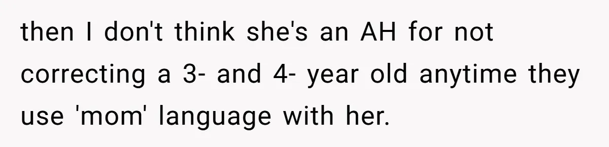 then I don't think she's an AH for not correcting a 3- and 4- year old anytime they use 'mom' language with her.