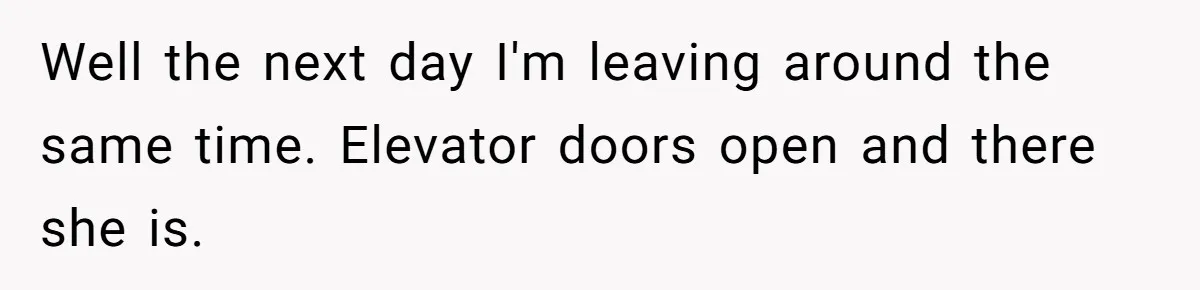 Well the next day I'm leaving around the same time. Elevator doors open and there she is.