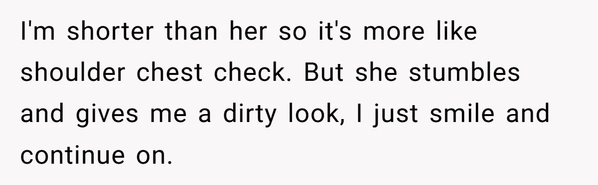 I'm shorter than her so it's more like shoulder chest check. But she stumbles and gives me a dirty look, I just smile and continue on.