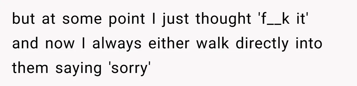 but at some point I just thought 'f__k it' and now I always either walk directly into them saying 'sorry'