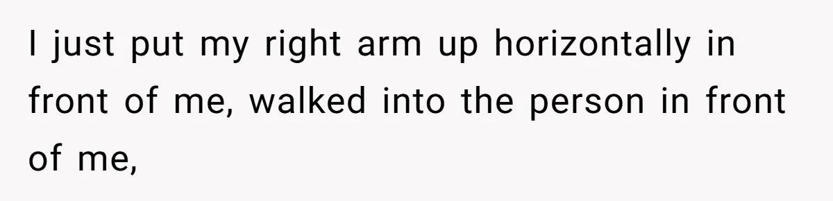 I just put my right arm up horizontally in front of me, walked into the person in front of me,