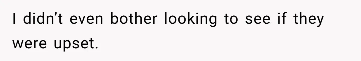 I didn’t even bother looking to see if they were upset.