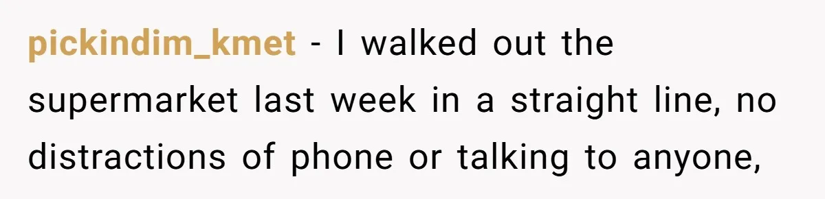 pickindim_kmet − I walked out the supermarket last week in a straight line, no distractions of phone or talking to anyone,