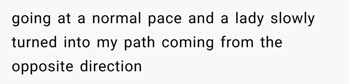 going at a normal pace and a lady slowly turned into my path coming from the opposite direction