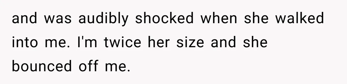 and was audibly shocked when she walked into me. I'm twice her size and she bounced off me.