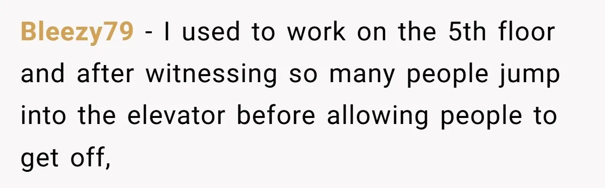 Bleezy79 − I used to work on the 5th floor and after witnessing so many people jump into the elevator before allowing people to get off,