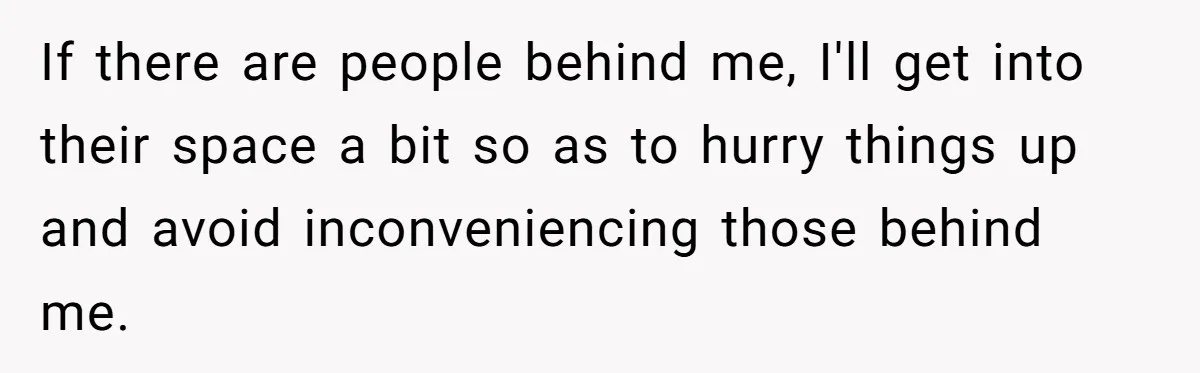If there are people behind me, I'll get into their space a bit so as to hurry things up and avoid inconveniencing those behind me.